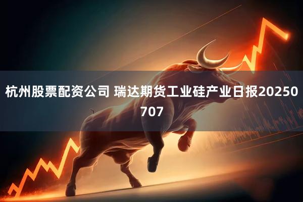 杭州股票配资公司 瑞达期货工业硅产业日报20250707