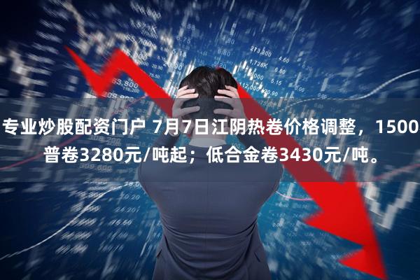 专业炒股配资门户 7月7日江阴热卷价格调整，1500普卷3280元/吨起；低合金卷3430元/吨。