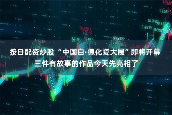 按日配资炒股 “中国白·德化瓷大展”即将开幕 三件有故事的作品今天先亮相了