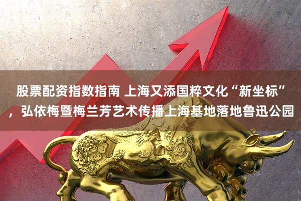 股票配资指数指南 上海又添国粹文化“新坐标”，弘依梅暨梅兰芳艺术传播上海基地落地鲁迅公园