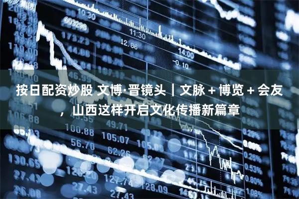 按日配资炒股 文博·晋镜头｜文脉＋博览＋会友，山西这样开启文化传播新篇章