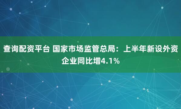 查询配资平台 国家市场监管总局：上半年新设外资企业同比增4.1%