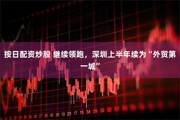 按日配资炒股 继续领跑，深圳上半年续为“外贸第一城”