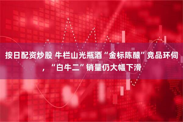 按日配资炒股 牛栏山光瓶酒“金标陈酿”竞品环伺，“白牛二”销量仍大幅下滑