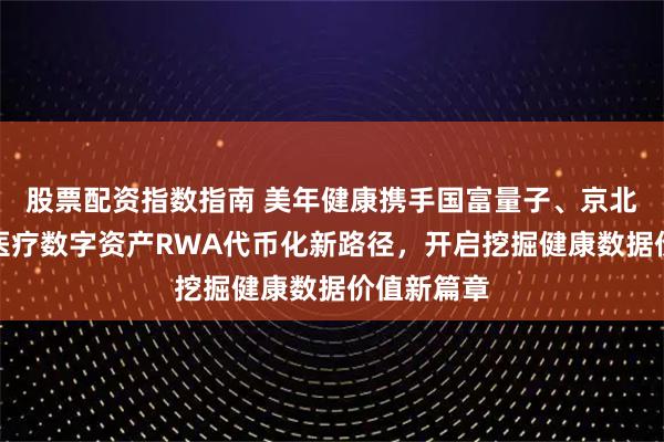 股票配资指数指南 美年健康携手国富量子、京北方，探索医疗数字资产RWA代币化新路径，开启挖掘健康数据价值新篇章