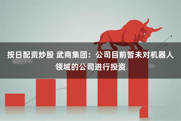 按日配资炒股 武商集团：公司目前暂未对机器人领域的公司进行投资