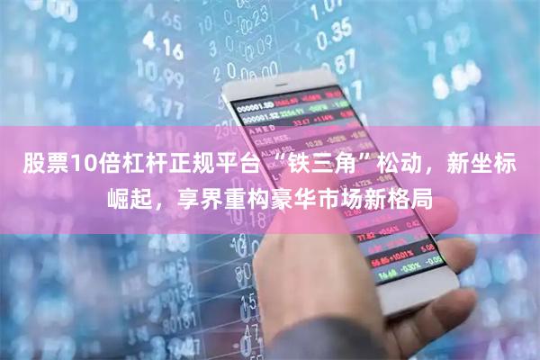股票10倍杠杆正规平台 “铁三角”松动，新坐标崛起，享界重构豪华市场新格局