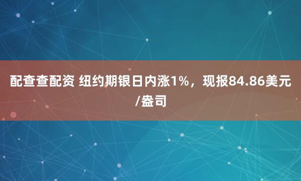 配查查配资 纽约期银日内涨1%，现报84.86美元/盎司