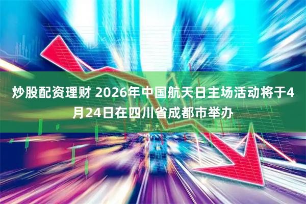 炒股配资理财 2026年中国航天日主场活动将于4月24日在四川省成都市举办