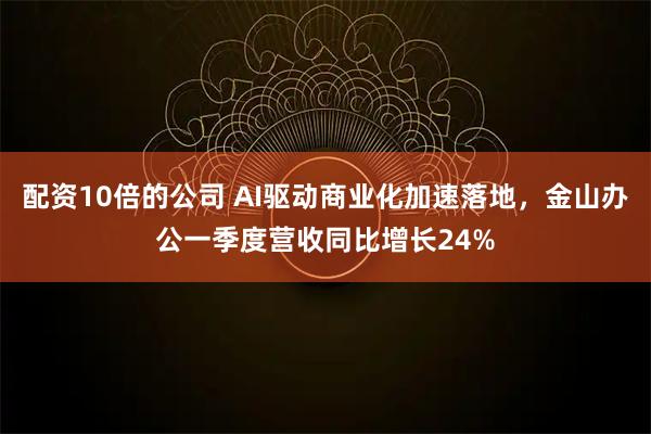 配资10倍的公司 AI驱动商业化加速落地，金山办公一季度营收同比增长24%