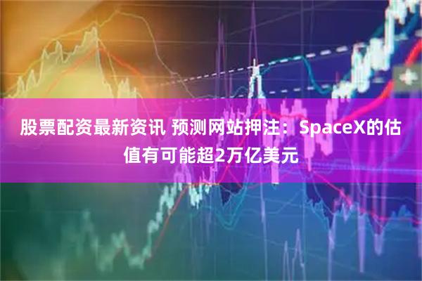股票配资最新资讯 预测网站押注：SpaceX的估值有可能超2万亿美元