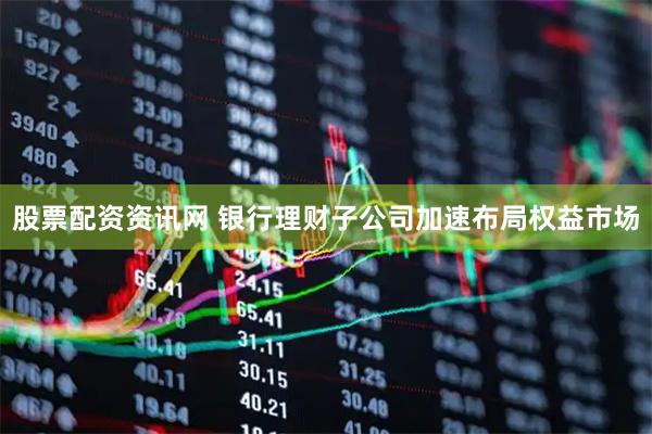 股票配资资讯网 银行理财子公司加速布局权益市场
